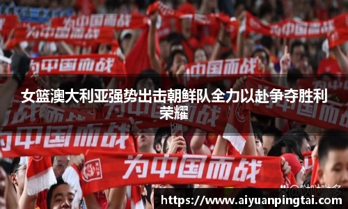 女篮澳大利亚强势出击朝鲜队全力以赴争夺胜利荣耀