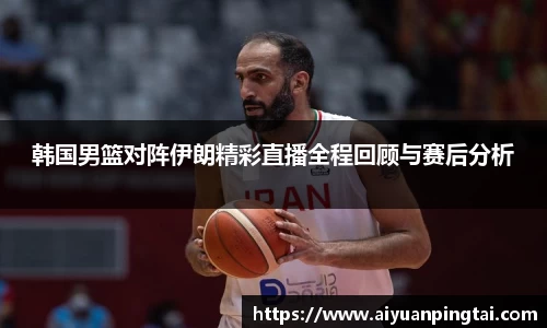 韩国男篮对阵伊朗精彩直播全程回顾与赛后分析