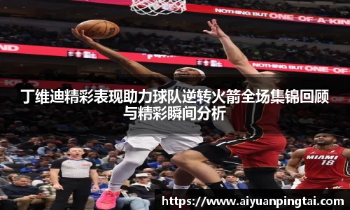 丁维迪精彩表现助力球队逆转火箭全场集锦回顾与精彩瞬间分析